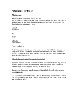 Artist representation
Who they are?
An English electronic music production duo.
Met in university, both shared the same values and beliefs and were interested in
the electro music world and they were very much connected to this subject as
they had such a strong desire for it.
Gender
both male
Age
23, 24
Ethnicity
White british
Values and beliefs
Their values are similar to what they believe in and their attitudes as values are
long lasting beliefs about what is important to an individual. Their beliefs are
equality and human rights. They are very down to earth lads who care about the
welfare and safety of others.
What do they believe in/What are their attitudes?
Inclusive, political, activists, environmentalists, believe music heals, they believe
in doing things for other people/needs of other people, not being a attention
seeking artists. They believe in equality and human rights.
How are you planning to encode meaning (Stuart Hall) through- mise en scene
and song choice:
The audience for this artist duo are active as they actively engage with the music
and messages being portrayed to them. They respond to and interpret the media
text in different ways.
 
