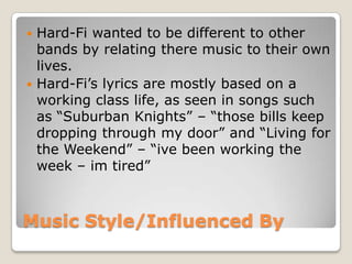 Music Style/Influenced By
 Hard-Fi wanted to be different to other
bands by relating there music to their own
lives.
 Hard-Fi’s lyrics are mostly based on a
working class life, as seen in songs such
as “Suburban Knights” – “those bills keep
dropping through my door” and “Living for
the Weekend” – “ive been working the
week – im tired”
 