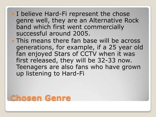 Chosen Genre
 I believe Hard-Fi represent the chose
genre well, they are an Alternative Rock
band which first went commercially
successful around 2005.
 This means there fan base will be across
generations, for example, if a 25 year old
fan enjoyed Stars of CCTV when it was
first released, they will be 32-33 now.
Teenagers are also fans who have grown
up listening to Hard-Fi
 