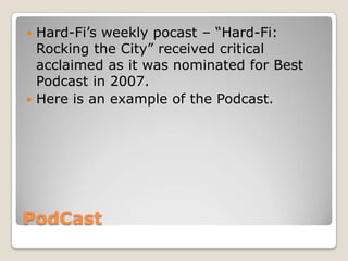 PodCast
 Hard-Fi’s weekly pocast – “Hard-Fi:
Rocking the City” received critical
acclaimed as it was nominated for Best
Podcast in 2007.
 Here is an example of the Podcast.
 