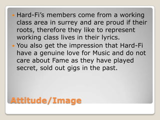 Attitude/Image
 Hard-Fi’s members come from a working
class area in surrey and are proud if their
roots, therefore they like to represent
working class lives in their lyrics.
 You also get the impression that Hard-Fi
have a genuine love for Music and do not
care about Fame as they have played
secret, sold out gigs in the past.
 