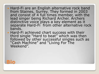 Bio
 Hard-Fi are an English alternative rock band
from Staines, Surrey. They formed in 2003
and consist of 4 full times member, with the
lead singer being Richard Archer. Archers
distinctive voice plays a key element as it
separate Hard-Fi from other alternative rock
bands.
 Hard-Fi achieved chart success with their
third single “Hard to beat” which was then
followed by other successful singles such as
“Cash Machine” and “Living For The
Weekend”.
 