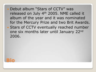 Bio
 Debut album “Stars of CCTV” was
released on July 4th 2005. NME called it
album of the year and it was nominated
for the Mercury Prize and two Brit Awards.
 Stars of CCTV eventually reached number
one six months later until January 22nd
2006.
 