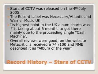 Record History – Stars of CCTV
 Stars of CCTV was released on the 4th July
2005.
 The Record Label was Necessary/Atlantic and
Warner Music UK.
 Its highest point in the UK album charts was
#1, taking about 6 months to get there
mainly due to the proceeding single “Cash
Machine”.
 Overall reviews were good, on the website
Metacritic is received a 74 /100 and NME
described it as “Album of the year”
 