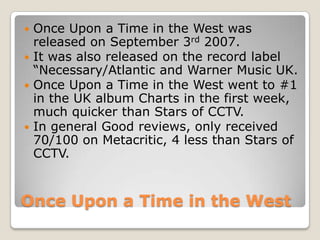 Once Upon a Time in the West
 Once Upon a Time in the West was
released on September 3rd 2007.
 It was also released on the record label
“Necessary/Atlantic and Warner Music UK.
 Once Upon a Time in the West went to #1
in the UK album Charts in the first week,
much quicker than Stars of CCTV.
 In general Good reviews, only received
70/100 on Metacritic, 4 less than Stars of
CCTV.
 