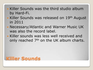 Killer Sounds
 Killer Sounds was the third studio album
by Hard-Fi.
 Killer Sounds was released on 19th August
in 2011
 Necessary/Atlantic and Warner Music UK
was also the record label.
 Killer sounds was less well received and
only reached 7th on the UK album charts.
 