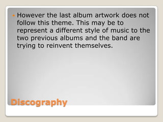 Discography
 However the last album artwork does not
follow this theme. This may be to
represent a different style of music to the
two previous albums and the band are
trying to reinvent themselves.
 