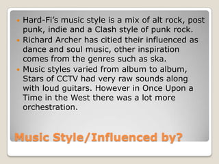 Music Style/Influenced by?
 Hard-Fi’s music style is a mix of alt rock, post
punk, indie and a Clash style of punk rock.
 Richard Archer has citied their influenced as
dance and soul music, other inspiration
comes from the genres such as ska.
 Music styles varied from album to album,
Stars of CCTV had very raw sounds along
with loud guitars. However in Once Upon a
Time in the West there was a lot more
orchestration.
 