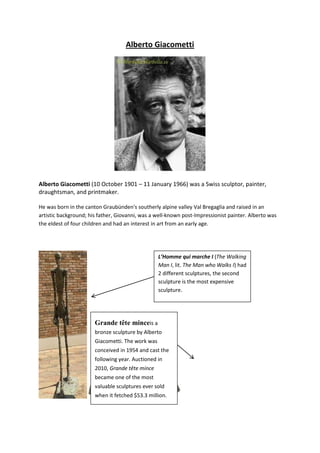 Alberto Giacometti




Alberto Giacometti (10 October 1901 – 11 January 1966) was a Swiss sculptor, painter,
draughtsman, and printmaker.

He was born in the canton Graubünden's southerly alpine valley Val Bregaglia and raised in an
artistic background; his father, Giovanni, was a well-known post-Impressionist painter. Alberto was
the eldest of four children and had an interest in art from an early age.




                                                  L’Homme qui marche I (The Walking
                                                  Man I, lit. The Man who Walks I) had
                                                  2 different sculptures, the second
                                                  sculpture is the most expensive
                                                  sculpture.




                       Grande tête minceis a
                       bronze sculpture by Alberto
                       Giacometti. The work was
                       conceived in 1954 and cast the
                       following year. Auctioned in
                       2010, Grande tête mince
                       became one of the most
                       valuable sculptures ever sold
                       when it fetched $53.3 million.
 