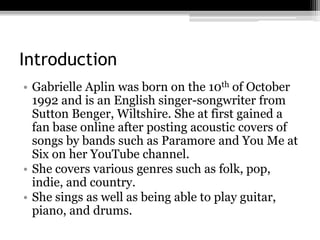 Introduction
• Gabrielle Aplin was born on the 10th of October
1992 and is an English singer-songwriter from
Sutton Benger, Wiltshire. She at first gained a
fan base online after posting acoustic covers of
songs by bands such as Paramore and You Me at
Six on her YouTube channel.
• She covers various genres such as folk, pop,
indie, and country.
• She sings as well as being able to play guitar,
piano, and drums.
 