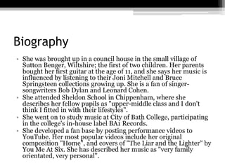 Biography
• She was brought up in a council house in the small village of
Sutton Benger, Wiltshire; the first of two children. Her parents
bought her first guitar at the age of 11, and she says her music is
influenced by listening to their Joni Mitchell and Bruce
Springsteen collections growing up. She is a fan of singer-
songwriters Bob Dylan and Leonard Cohen.
• She attended Sheldon School in Chippenham, where she
describes her fellow pupils as "upper-middle class and I don't
think I fitted in with their lifestyles".
• She went on to study music at City of Bath College, participating
in the college's in-house label BA1 Records.
• She developed a fan base by posting performance videos to
YouTube. Her most popular videos include her original
composition "Home", and covers of "The Liar and the Lighter" by
You Me At Six. She has described her music as "very family
orientated, very personal".
 