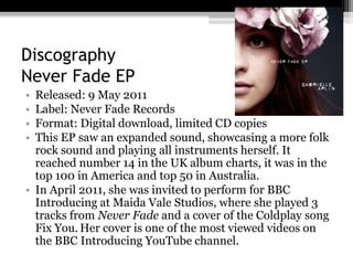 Discography
Never Fade EP
• Released: 9 May 2011
• Label: Never Fade Records
• Format: Digital download, limited CD copies
• This EP saw an expanded sound, showcasing a more folk
rock sound and playing all instruments herself. It
reached number 14 in the UK album charts, it was in the
top 100 in America and top 50 in Australia.
• In April 2011, she was invited to perform for BBC
Introducing at Maida Vale Studios, where she played 3
tracks from Never Fade and a cover of the Coldplay song
Fix You. Her cover is one of the most viewed videos on
the BBC Introducing YouTube channel.
 