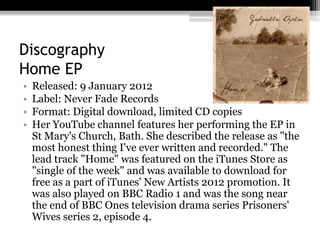 Discography
Home EP
• Released: 9 January 2012
• Label: Never Fade Records
• Format: Digital download, limited CD copies
• Her YouTube channel features her performing the EP in
St Mary's Church, Bath. She described the release as "the
most honest thing I've ever written and recorded." The
lead track "Home" was featured on the iTunes Store as
"single of the week" and was available to download for
free as a part of iTunes' New Artists 2012 promotion. It
was also played on BBC Radio 1 and was the song near
the end of BBC Ones television drama series Prisoners'
Wives series 2, episode 4.
 