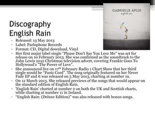 Discography
English Rain
• Released: 13 May 2013
• Label: Parlophone Records
• Format: CD, Digital download, Vinyl
• Her first major label single "Please Don't Say You Love Me" was set for
release on 10 February 2013. She was confirmed as the soundtrack to the
John Lewis 2012 Christmas television advert, covering Frankie Goes To
Hollywood's "The Power of Love".
• She announced live on 17th February Radio 1 Chart Show that her third
single would be “Panic Cord”. The song originally featured on her Never
Fade EP and it was released on 5 May 2013, charting at number 19.
• On 12 March 2013, She released previews of the songs that would appear on
the standard edition of English Rain.
• 'English Rain' charted at number 2 on both the UK and Scottish charts,
while charting at number 11 in Ireland.
• “English Rain: (Deluxe Edition)” was also released with bonus songs.
 