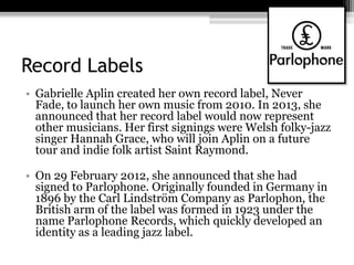 Record Labels
• Gabrielle Aplin created her own record label, Never
Fade, to launch her own music from 2010. In 2013, she
announced that her record label would now represent
other musicians. Her first signings were Welsh folky-jazz
singer Hannah Grace, who will join Aplin on a future
tour and indie folk artist Saint Raymond.
• On 29 February 2012, she announced that she had
signed to Parlophone. Originally founded in Germany in
1896 by the Carl Lindström Company as Parlophon, the
British arm of the label was formed in 1923 under the
name Parlophone Records, which quickly developed an
identity as a leading jazz label.
 