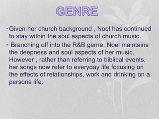 •Given her church background , Noel has continued 
to stay within the soul aspects of church music. 
• Branching off into the R&B genre, Noel maintains 
the deepness and soul aspects of her music. 
However , rather than referring to biblical events, 
her songs now refer to everyday life focusing on 
the effects of relationships, work and drinking on a 
persons life. 
 