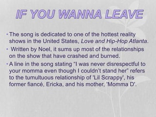• The song is dedicated to one of the hottest reality 
shows in the United States, Love and Hip-Hop Atlanta. 
• Written by Noel, it sums up most of the relationships 
on the show that have crashed and burned. 
• A line in the song stating “I was never disrespectful to 
your momma even though I couldn’t stand her” refers 
to the tumultuous relationship of 'Lil Scrappy', his 
former fiancé, Ericka, and his mother, 'Momma D'. 
