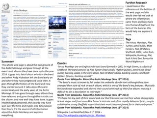 Wikipedia (Last Modified) Nov 11th 2014 – 
http://en.wikipedia.org/wiki/Arctic_Monkeys 
Summery 
This whole web page is about the background of 
the Arctic Monkeys and goes through all the 
events and albums they have done up to the year 
2014. It goes into detail about who is in the band 
and when Andy Nicholson left the band early on 
and where they have progressed since then. It 
goes through the history of the band and how 
they started out and it talks about the early 
record deals and the early years of the Arctic 
Monkeys. It then goes through every album they 
have released and gone through the statistics on 
the albums and how well they have done. It goes 
into the band personnel, the awards they have 
won over the time and it goes into detail about 
their tours. It’s the source of all information 
about the Arctic Monkeys and explains 
everything. 
Further Research 
I could look at the 
references at the bottom of 
the web page and this 
would then let me look at 
where the information 
came from and look more 
into the band itself and the 
facts of the band as this 
would help me explore it 
more. 
Tags 
The Arctic Monkeys, Alex 
Turner, Jamie Cook, Matt 
Helders, Nick O’Malley, 
Sheffield, 2002, Indie Rock, 
Wikipedia, Humbug, AM, 
Suck It And See, Favourite 
Worst Nightmare 
Quotes 
“Arctic Monkeys are an English indie rock band formed in 2002 in High Green, a suburb of 
Sheffield. The band consists of Alex Turner (lead vocals, rhythm guitar), Jamie Cook (lead 
guitar, backing vocals in the early days), Nick O’Malley (bass, backing vocals), and Matt 
Helders (drums, backing vocals).” 
Quote from Wikipedia. About the Arctic Monkeys (Nov 11th 2014) 
“The band's music is known to fall under the umbrella of indie rock although they have 
changed their style of rock on each album, which is one of the band's key features. Musically 
the band have expanded and altered their sound with each of their five albums making it 
difficult to pin a description to their style.” 
Quote from Wikipedia. About the Arctic Monkeys (Nov 11th 2014) 
“Perhaps the key part of their sound and one that translates across their whole discography 
is lead singer and front man Alex Turner's intricate and often rapidly delivered lyrics, sung in 
a distinctive strong Sheffield accent that their music became famed for in their early years.” 
Quote from Wikipedia. About the Arctic Monkeys (Nov 11th 2014) 
 