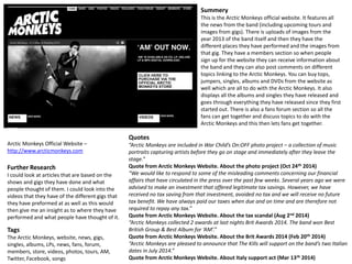 Arctic Monkeys Official Website – 
http://www.arcticmonkeys.com 
Summery 
This is the Arctic Monkeys official website. It features all 
the news from the band (including upcoming tours and 
images from gigs). There is uploads of images from the 
year 2013 of the band itself and then they have the 
different places they have performed and the images from 
that gig. They have a members section so when people 
sign up for the website they can receive information about 
the band and they can also post comments on different 
topics linking to the Arctic Monkeys. You can buy tops, 
jumpers, singles, albums and DVDs from the website as 
well which are all to do with the Arctic Monkeys. It also 
displays all the albums and singles they have released and 
goes through everything they have released since they first 
started out. There is also a fans forum section so all the 
fans can get together and discuss topics to do with the 
Arctic Monkeys and this then lets fans get together. 
Further Research 
I could look at articles that are based on the 
shows and gigs they have done and what 
people thought of them. I could look into the 
videos that they have of the different gigs that 
they have preformed at as well as this would 
then give me an insight as to where they have 
performed and what people have thought of it. 
Tags 
The Arctic Monkeys, website, news, gigs, 
singles, albums, LPs, news, fans, forum, 
members, store, videos, photos, tours, AM, 
Twitter, Facebook, songs 
Quotes 
“Arctic Monkeys are included in War Child’s On:OFF photo project – a collection of music 
portraits capturing artists before they go on stage and immediately after they leave the 
stage.” 
Quote from Arctic Monkeys Website. About the photo project (Oct 24th 2014) 
“We would like to respond to some of the misleading comments concerning our financial 
affairs that have circulated in the press over the past few weeks. Several years ago we were 
advised to make an investment that offered legitimate tax savings. However, we have 
received no tax saving from that investment, avoided no tax and we will receive no future 
tax benefit. We have always paid our taxes when due and on time and are therefore not 
required to repay any tax.” 
Quote from Arctic Monkeys Website. About the tax scandal (Aug 2nd 2014) 
“Arctic Monkeys collected 2 awards at last nights Brit Awards 2014. The band won Best 
British Group & Best Album for ‘AM’.” 
Quote from Arctic Monkeys Website. About the Brit Awards 2014 (Feb 20th 2014) 
“Arctic Monkeys are pleased to announce that The Kills will support on the band’s two Italian 
dates in July 2014.” 
Quote from Arctic Monkeys Website. About Italy support act (Mar 13th 2014) 
 