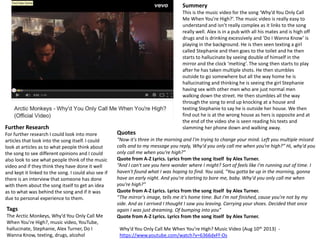 Summery 
This is the music video for the song ‘Why’d You Only Call 
Me When You’re High?’. The music video is really easy to 
understand and isn’t really complex as it links to the song 
really well. Alex is in a pub with all his mates and is high off 
drugs and is drinking excessively and ‘Do I Wanna Know’ is 
playing in the background. He is then seen texting a girl 
called Stephanie and then goes to the toilet and he then 
starts to hallucinate by seeing double of himself in the 
mirror and the clock ‘melting’. The song then starts to play 
after he has taken multiple shots. He then stumbles 
outside to go somewhere but all the way home he is 
hallucinating and thinking he is seeing the girl Stephanie 
having sex with other men who are just normal men 
walking down the street. He then stumbles all the way 
through the song to end up knocking at a house and 
texting Stephanie to say he is outside her house. We then 
find out he is at the wrong house as hers is opposite and at 
the end of the video she is seen reading his texts and 
slamming her phone down and walking away. 
Why’d You Only Call Me When You’re High? Music Video (Aug 10th 2013) - 
https://www.youtube.com/watch?v=6366dxFf-Os 
Further Research 
For further research I could look into more 
articles that look into the song itself. I could 
look at articles as to what people think about 
the song to see different opinions and I could 
also look to see what people think of the music 
video and if they think they have done it well 
and kept it linked to the song. I could also see if 
there is an interview that someone has done 
with them about the song itself to get an idea 
as to what was behind the song and if it was 
due to personal experience to them. 
Tags 
The Arctic Monkeys, Why’d You Only Call Me 
When You’re High?, music video, YouTube, 
hallucinate, Stephanie, Alex Turner, Do I 
Wanna Know, texting, drugs, alcohol 
Quotes 
“Now it's three in the morning and I'm trying to change your mind. Left you multiple missed 
calls and to my message you reply, Why'd you only call me when you're high?” Hi, why'd you 
only call me when you're high?" 
Quote from A-Z Lyrics. Lyrics from the song itself by Alex Turner. 
“And I can't see you here wonder where I might? Sort of feels like I'm running out of time. I 
haven't found what I was hoping to find. You said, "You gotta be up in the morning, gonna 
have an early night. And you're starting to bore me, baby. Why'd you only call me when 
you're high?” 
Quote from A-Z Lyrics. Lyrics from the song itself by Alex Turner. 
“The mirror's image, tells me it's home time. But I'm not finished, cause you're not by my 
side. And as I arrived I thought I saw you leaving. Carrying your shoes. Decided that once 
again I was just dreaming. Of bumping into you” 
Quote from A-Z Lyrics. Lyrics from the song itself by Alex Turner. 
 