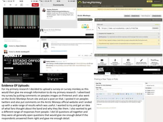 Evidence Of Uploads: 
For my primary research I decided to upload a survey on survey monkey as this 
would then give me enough information to do my primary research. I advertised 
my survey by putting comments on peoples images on Pinterest and I also went 
on the Arctic Monkeys forum site and put a post on that. I posted it on peoples 
twitters and also put comments on the Arctic Moneys official website and I ended 
up with a wide range of results which was useful. I wanted to try and get an idea 
of what fans thought about the band and why they like them. I also wanted to get 
a different range of responses from people. I did 10 questions all together and 
they were all generally open questions that would give me enough detail if the 
respondents answered them right and gave me enough detail. 
 