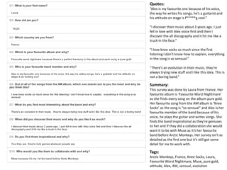 Quotes: 
“Alex is my favourite one because of his voice, 
the way he writes his songs, he’s a guitarist and 
his attitude on stage is f*****g cool.” 
“I discover their music about 2 years ago. I just 
fell in love with Alex voice first and then I 
discover the all discography and it hit me like a 
truck in the face.” 
“I love knee socks so much since the first 
listening I don’t know how to explain, everything 
in the song is so sensual.” 
“There’s an evolution in their music, they’re 
always trying new stuff and I like this idea. This is 
not a boring band.” 
Summary: 
This survey was done by Laura from France. Her 
favourite album is ‘Favourite Worst Nightmare’ 
as she finds every song on the album pure gold. 
Her favourite song from the AM album is ‘Knee 
Socks’ as the song is “so sensual” and Alex is her 
favourite member of the band because of his 
voice, he plays the guitar and writes songs. She 
finds the band inspirational as they’re geniuses 
to her and if they did a collaboration she would 
want it to be with Muse as it’s her favourite 
band before Arctic Monkeys. Her survey isn’t as 
detailed as the first one but it’s still got some 
detail for me to work with. 
Tags: 
Arctic Monkeys, France, Knee Socks, Laura, 
Favourite Worst Nightmare, Muse, pure gold, 
attitude, Alex, AM, sensual, evolution 
 