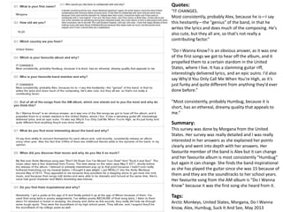 Quotes: 
“IT CHANGES. 
Most consistently, probably Alex, because he is—I say 
this hesitantly—the "genius" of the band, in that he 
writes the lyrics and does much of the composing. He's 
also cute, but they all are, so that's not really a 
contributing factor.” 
“Do I Wanna Know? is an obvious answer, as it was one 
of the first songs we got to hear off the album, and it 
propelled them to a certain stardom in the United 
States, where I live. It has a slamming guitar riff, 
interestingly delivered lyrics, and an epic outro. I'd also 
say Why'd You Only Call Me When You're High, as it's 
just funky and quite different from anything they'd ever 
done before.” 
“Most consistently, probably Humbug, because it is 
short, has an ethereal, dreamy quality that appeals to 
me.” 
Summary: 
This survey was done by Morgana from the United 
States. Her survey was really detailed and I was really 
interested in her answers as she explained her points 
clearly and went into depth with her answers. Her 
favourite member of the band is Alex but it can change 
and her favourite album is most consistently “Humbug” 
but again it can change. She finds the band inspirational 
as she has played the guitar since she was 15 because of 
them and they are the soundtracks to her school years. 
Her favourite song from the AM album is “Do I Wanna 
Know” because it was the first song she heard from it. 
Tags: 
Arctic Monkeys, United States, Morgana, Do I Wanna 
Know, Alex, Humbug, Suck It And See, May 2013 
 