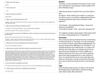 Quotes: 
“Humbug - It's the only album that doesn't have a track 
that I would skip if I was playing a random playlist of all 
Arctic Monkeys songs.” 
“Mad Sounds doesn't exactly fit the rest of the album's 
feel. 
R U Mine? - while I still do not consider it a song from 
the AM era, but as a non Album single between albums. 
It sparked excitement after Suck It and See's softer 
approach.” 
“Tom Rowley - Touring Keyboard Player - because of 
Dead Sons and Milburn. 
Actual band member - Nick - seems the most genuine” 
“As a beginner-amateur guitar player I think anyone who 
can make a living playing music is inspirational.” 
Summary: 
This survey was done by Andrew from the United States. 
His favourite album is “Humbug” as it’s the only album 
he can listen to all the songs without skipping them. His 
favourite songs off the AM album are “R U Mine?” as it 
sparked excitement and “Mad Sounds” as it doesn’t fit 
with the rest of the album so it stands out to him. He 
heard the Arctic Monkeys by a friend in 2008 and in 
2010 he listened to their music a lot and his opinions 
about them kept changing but he is now a big fan of 
them. He would like them to do more work with Josh 
Homme as they have a similar sound and he finds that 
the tunes are solid and simple but this is interesting to 
him. 
Tags: 
Arctic Monkeys, Mad Sounds, R U Mine, Josh Homme, 
Tom Rowley, Nick, United States, Andrew, Humbug, 
solid, 2010, simple, AM, excitement 
 