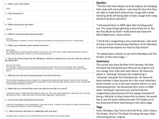 Quotes: 
“The fact that they always try to be original, by changing 
their style with each album. I also love the fact that they 
are able to make both dead serious songs with a deep 
meaning while still being able to have a laugh with songs 
like Brick By Brick and 2013” 
“I discovered them in 2009 right after Humbug came 
out. The song Crying Lightning is what drew me in. But 
the first album by them I really loved was Favourite 
Worst Nightmare, really catchy!” 
“I think their songwriting is very inspirational, I also kind 
of have a dream of becoming a Rockstar, Arctic Monkeys 
is the band that inspires me most to that dream.” 
“Its always been a dream to see Arctic Monkeys and The 
Strokes on the same stage...” 
Summary: 
This survey was done by Peter from Norway. He finds 
the band interesting because they can be original and 
can change their style with each album. His favourite 
album is “Humbug” because the songwriting is 
“amazing” and gives him Goosebumps. His favourite 
band member is Alex because he is the most important 
band member as he is the main vocalist and he is a very 
interesting person. He discovered their music in 2009 
when “Humbug” had come out and he finds the 
songwriting inspirational as he has always dreamed of 
being a Rockstar so they inspire him to dream. He would 
like to see the band collaborate with The Stokes as he 
has dreamed of them both being on the same stage. 
Tags: 
Arctic Monkeys, Alex Turner, Brick By Brick, 2013, dream, 
The Stokes, One For The Road, Humbug, Norway, Peter, 
interesting person, original 
 