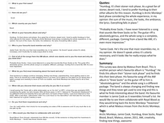 Quotes: 
“Humbug. It's their stoner rock phase. As a great fan of 
stoner, desert rock, I tend to prefer Humbug to their 
other albums for this reason. Humbug is Arctic Monkeys' 
best phase considering the whole experience, in my 
opinion: the sum of the music, the looks, the ambiance, 
the lyrics. Everything falls in place.” 
“Probably Knee Socks. I have never listened to a song 
that sounds like Knee Socks so far. The guitar riff is 
absolutely genius, and the whole song is a complete, 
different, package. Coming from a band like AM, it's 
even more impressive.” 
“Jamie Cook. He's the one that most resembles me, in 
my opinion. He doesn't speak unless it's utterly 
necessary, and it looks like he really enjoys what he 
does.” 
Summary: 
This survey was done by Mateus from Brazil. This is 
another person who’s favourite album is “Humbug”. He 
finds this album their “stoner rock phase” and he finds 
this their best phase. His favourite song off the AM 
album is “Knee Socks” as the guitar riff to him is 
“absolutely genius” and the whole song is a different 
package. The band is always changing and finding new 
things and they never get used to one ting and this is 
what he finds interesting about the band. His favourite 
member is Jamie Cook as it resembles himself a lot. He 
would like to see them collaborate with Royal Blood as 
they would bring back the Arctic Monkeys “heaviness” 
which is what Mateus misses from the Arctic Monkeys. 
Tags: 
Arctic Monkeys, Jamie Cook, Humbug, Knee Socks, Royal 
Blood, Brazil, Mateus, stoner, 2011, AM, creativity, 
finding new things, awesome 
 