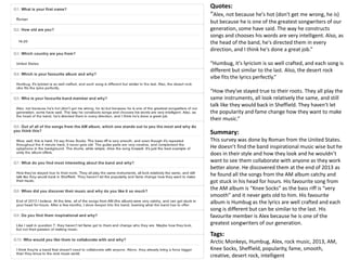Quotes: 
“Alex, not because he's hot (don't get me wrong, he is) 
but because he is one of the greatest songwriters of our 
generation, some have said. The way he constructs 
songs and chooses his words are very intelligent. Also, as 
the head of the band, he's directed them in every 
direction, and I think he's done a great job.” 
“Humbug, it's lyricism is so well crafted, and each song is 
different but similar to the last. Also, the desert rock 
vibe fits the lyrics perfectly.” 
“How they've stayed true to their roots. They all play the 
same instruments, all look relatively the same, and still 
talk like they would back in Sheffield. They haven't let 
the popularity and fame change how they want to make 
their music.” 
Summary: 
This survey was done by Roman from the United States. 
He doesn’t find the band inspirational music wise but he 
does in their style and how they look and he wouldn’t 
want to see them collaborate with anyone as they work 
better alone. He discovered them at the end of 2013 as 
he found all the songs from the AM album catchy and 
got stuck in his head for hours. His favourite song from 
the AM album is “Knee Socks” as the bass riff is “very 
smooth” and it never gets old to him. His favourite 
album is Humbug as the lyrics are well crafted and each 
song is different but can be similar to the last. His 
favourite member is Alex because he is one of the 
greatest songwriters of our generation. 
Tags: 
Arctic Monkeys, Humbug, Alex, rock music, 2013, AM, 
Knee Socks, Sheffield, popularity, fame, smooth, 
creative, desert rock, intelligent 
 