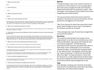 Quotes: 
“Though Humbug is close, Suck it and See, because it's 
the band at its most relaxed. It's a funny, poppy album, 
with a fast-paced, energetic first half, and a beautiful, 
ballad heavy second half. The production is great - thick 
and organic, and it showcases some of Alex Turner's best 
songwriting, particularly lyrically.” 
“Yes, because they've shown that any four lads from 
anywhere in the world can pick up instruments, and one 
day become the biggest act on the planet.” 
“Alex Turner, because he seems like a genuinely humble 
person, doesn't forget his roots, and is a lyrical genius. 
His timidness reminds me of myself.” 
“I like, and appreciate, how the band have changed their 
sound with every album.” 
Summary: 
This survey was done by Ryan from Canada. He has 
always dreamt on an Alex Turner, Paul McCartney, Thom 
Yorke and Win Butler super group and he believes they 
are all “great songwriters”. He finds the band 
inspirational and his favourite song off the ‘AM’ album is 
‘Knee Socks’ and it’s really grown on him since they 
released the album. He also likes the hard guitar hooks 
of ‘Do I Wanna Know?’ and ‘Arabella’ and he also likes 
the “heavy, hip-hop bass” of ‘Why’d You Only Call Me 
When Your High?’. His favourite album is ‘Suck It And 
See’ because it’s a really relaxed and funny album with a 
fast-paced, energetic first half and a heavy second half. 
He also loves how the band changed their sound. 
Tags: 
Arctic Monkeys, Humbug, Suck It And See, Knee Socks, 
Snap Out Of It, Paul McCartney, Thom Yorke, Win Butler, 
Canada, Ryan, Do I Wanna Know, Arabella 
 