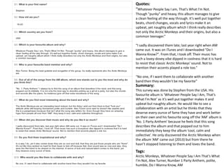 Quotes: 
“Whatever People Say I am, That's What I'm Not. 
Though "punky" and heavy, this album manages to give 
a clean feeling all the way through. It's well put together 
beats, chord changes, vocals and lyrics make it an 
upbeat, yet naughty album which I think really describes 
not only the Arctic Monkeys and their origins, but also a 
common teenager.” 
“I sadly discovered them late; last year right when AM 
came out. It was on iTunes and I downloaded "Do I 
Wanna Know?". From that, I took off. Their music has 
such a lovey-dovey vibe dipped in coolness that it is hard 
to resist that classic Arctic Monkeys' sound. Not to 
mention their accents played a role too.” 
“No one, if I want them to collaborate with another 
band then they wouldn't be my favorite” 
Summary: 
This survey was done by Stephen from the USA. His 
favourite album is ‘Whatever People Say I Am, That’s 
What I’m Not’ as it’s well put together makes it and 
upbeat but naughty album. He would like to see a 
collaboration with an artist but he thinks that they 
deserve every ounce of fame they have and work better 
on their own and his favourite song off the ‘AM’ album is 
‘No. 1 Party Anthem’ because he feels that this song 
describes the album and that popped out to him 
immediately they keep the album ‘cool, calm and 
collective’. He only discovered the Arctic Monkeys when 
the album ‘AM’ came out (2013) but from there he 
hasn’t stopped listening to them and loves the band. 
Tags: 
Arctic Monkeys, Whatever People Say I Am That’s What 
I’m Not, Alex Turner, Number 1 Party Anthem, polite, 
humble, Do I Wanna Know, AM 
 