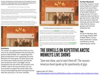 Further Research 
For further research I could 
look at videos from several 
venues from one of their 
tours so I could get a sense 
of what Matt O’Keefe is 
saying and see if it’s true. I 
could also look at articles to 
get Alex Turner’s side of the 
story and how he feels the 
shows go and how the band 
mates feel the show is 
going as well with the 
production too. 
Gigwise (Apr 16th 2014) – 
http://www.gigwise.com/news/90254/the-orwells-on-repetitive-arctic-monkeys-live-shows 
Summery 
This article is to support my first article as it has 
more of an interview between the journalist and 
guitarist, Matt O’Keefe. He is explaining all the 
good and bad points from supporting The Arctic 
Monkeys but mainly goes into detail about how 
the shows were exactly the same and had the 
same production even in the bigger venues. 
Compared to the last article, this one gives more 
of Matt’s side to the story and there are a lot 
more quotes to support the article rather than 
the journalist explaining what had happened and 
what was said and is a lot more unbiased. 
Tags 
The Arctic Monkeys, Alex 
Turner, gig, Orwells, Matt 
O’Keefe, Mario, Cuomo, 
band, production, unique, 
Luke Nirvana, boring, 
supporting act, venues 
 