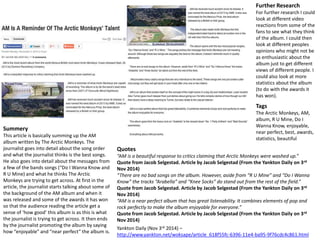 Further Research 
For further research I could 
look at different video 
reactions from some of the 
fans to see what they think 
of the album. I could then 
look at different peoples 
opinions who might not be 
as enthusiastic about the 
album just to get different 
views of different people. I 
could also look at more 
statistics about the album 
(to do with the awards it 
has won). 
Yankton Daily (Nov 3rd 2014) – 
http://www.yankton.net/woksape/article_618f55fc-6396-11e4-ba95-9f76cdc4c861.html 
Summery 
This article is basically summing up the AM 
album written by The Arctic Monkeys. The 
journalist goes into detail about the song order 
and what the journalist thinks is the best songs. 
He also goes into detail about the messages from 
a few of the bands songs (“Do I Wanna Know and 
R U Mine) and what he thinks The Arctic 
Monkeys are trying to get across. At first in the 
article, the journalist starts talking about some of 
the background of the AM album and when it 
was released and some of the awards it has won 
so that the audience reading the article get a 
sense of ‘how good’ this album is as this is what 
the journalist is trying to get across. It then ends 
by the journalist promoting the album by saying 
how “enjoyable” and “near perfect” the album is. 
Tags 
The Arctic Monkeys, AM, 
album, R U Mine, Do I 
Wanna Know, enjoyable, 
near perfect, best, awards, 
statistics, beautiful 
Quotes 
“AM is a beautiful response to critics claiming that Arctic Monkeys were washed up.” 
Quote from Jacob Selgestad. Article by Jacob Selgestad (From the Yankton Daily on 3rd 
Nov 2014) 
“There are no bad songs on the album. However, aside from “R U Mine” and “Do I Wanna 
Know” the tracks “Arabella” and “Knee Socks” do stand out from the rest of the field.” 
Quote from Jacob Selgestad. Article by Jacob Selgestad (From the Yankton Daily on 3rd 
Nov 2014) 
“AM is a near perfect album that has great listenability. It combines elements of pop and 
rock perfectly to make the album enjoyable for everyone.” 
Quote from Jacob Selgestad. Article by Jacob Selgestad (From the Yankton Daily on 3rd 
Nov 2014) 
 