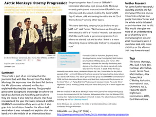 Further Research 
For some further research, I 
could try and find the full 
interview if there is one as 
this article only has one 
quote from Alex Turner and 
the whole article is based 
on an interview that he did. 
This would then give me 
more of an understanding 
as to what they were 
interviewing him on and 
what his answers were. I 
could also look into more 
statistics on the albums 
that they have released. 
GRAMMY.com (Aug 19th 2014) – 
http://www.grammy.com/news/arctic-monkeys-stormy-progression 
Summery 
This article is part of an interview that the 
journalist had with Alex Turner from The Arctic 
Monkeys. He expresses how the band felt before 
the AM album was released and he also 
explained why they felt that way. The journalist 
gives some background knowledge on where the 
band was formed and how they got to where 
they are today. It also lists the albums they have 
released and the year they were released and the 
GRAMMY nominations they were up for. It also 
goes into detail about how far the album AM 
went when it was released and explains that the 
band are in the middle of an international tour. 
Tags 
The Arctic Monkeys, 
AM, Suck It And See, 
Humbug, alternative, 
music, Jamie Cook, 
Matt Helders, Alex 
Turner, Nick 
O’Malley, Yorkshire, 
international tour, 
GRAMMY, No. 1, 
Favourite Worst 
Nightmare, 
nominations, 2003, 
Do I Wanna Know 
 