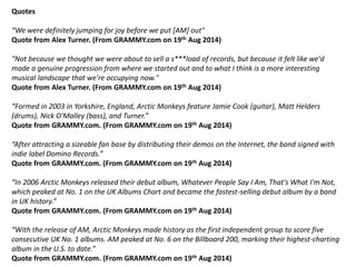 Quotes 
“We were definitely jumping for joy before we put [AM] out" 
Quote from Alex Turner. (From GRAMMY.com on 19th Aug 2014) 
"Not because we thought we were about to sell a s***load of records, but because it felt like we'd 
made a genuine progression from where we started out and to what I think is a more interesting 
musical landscape that we're occupying now." 
Quote from Alex Turner. (From GRAMMY.com on 19th Aug 2014) 
“Formed in 2003 in Yorkshire, England, Arctic Monkeys feature Jamie Cook (guitar), Matt Helders 
(drums), Nick O'Malley (bass), and Turner.” 
Quote from GRAMMY.com. (From GRAMMY.com on 19th Aug 2014) 
“After attracting a sizeable fan base by distributing their demos on the Internet, the band signed with 
indie label Domino Records.” 
Quote from GRAMMY.com. (From GRAMMY.com on 19th Aug 2014) 
“In 2006 Arctic Monkeys released their debut album, Whatever People Say I Am, That's What I'm Not, 
which peaked at No. 1 on the UK Albums Chart and became the fastest-selling debut album by a band 
in UK history.” 
Quote from GRAMMY.com. (From GRAMMY.com on 19th Aug 2014) 
“With the release of AM, Arctic Monkeys made history as the first independent group to score five 
consecutive UK No. 1 albums. AM peaked at No. 6 on the Billboard 200, marking their highest-charting 
album in the U.S. to date.” 
Quote from GRAMMY.com. (From GRAMMY.com on 19th Aug 2014) 
 