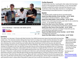 Further Research 
To look further into this, I could watch other videos that have been 
based on interviewing the Arctic Monkeys. In this interview Matt 
Schichter quoted from another interview that they were in so I 
could have a look at that video interview so I could get a better 
understanding of what Matt Schichter is trying to get that. 
Quotes 
“The Beatles stuff is simple too but it’s just what works” 
Quote from Matt Schichter. (From YouTube – Jul 21st 2014) 
“It’s harder to do that sometimes… keep it simple” 
Quote from Matt Helders. (From YouTube – Jul 21st 2014) 
“At first it was a bit lumpy, but yeah, a year later it’s all, er, what has 
it done… it’s all melted into one goo” 
Quote from Alex Turner. (From YouTube – Jul 21st 2014) 
“I suppose that’s essentially what the approach is from that lyric” 
Quote from Alex Turner. (From YouTube – Jul 21st 2014) 
“If someone comes up to you and doesn’t know who you are, 
where would you want them to start?” 
Quote from Matt Schichter. (From YouTube – Jul 21st 2014) 
“Humbug if your American” 
Quote from Matt Helders. (From YouTube – Jul 21st 2014) 
YouTube (Jul 21st 
2014) – 
https://www.youtube. 
com/watch?v=APk4I0s 
Nsn8 
Summery 
This video is an interview in Toronto with Matt Schichter from MSN Entertainment about the band itself and how they 
create music. The interview involves talking about how hard it is to keep music simple and they talk about the single 
‘Do I Wanna Know’ a lot and the lyrics in the song. They also talk about if new people want to start listening to the 
Arctic Monkeys then where should they start (what album they should listen to first) and they also talk about the 
album Humbug and how it was a turning point for the Arctic Monkeys. The whole interview is really relaxed as there is 
members of the public on the river who don’t know who they are and so they are just talking to them as if they were 
just normal people so it becomes really relaxed and the journalist has a laugh with Alex Turner too. A lot of the public 
are shouting for Alex and there is a lot of fans gathering around the river and it shows how popular they have got over 
the years. It becomes a really laid back interview and is informal as well and besides talking about the Arctic Monkeys 
themselves and their success they talk about things that they do generally (e.g. acting out romance novels and reads 
them out too). They then discuss about the song ‘I Wanna Be Yours’ and they discuss the lyrics for the song and how 
they came up with them and they discuss who taught Alex to start writing lyrics. At the end of the interview they do 5 
quick questions which is about where they prefer to play and it just rounds the interview off in a simple way. 
Tags 
The Arctic Monkeys, 
Matt Schichter, Do I 
Wanna Know, MSN 
Entertainment, 
funny, relaxed, lyrics, 
interview, Humbug, 
jet ski, Toronto 
 