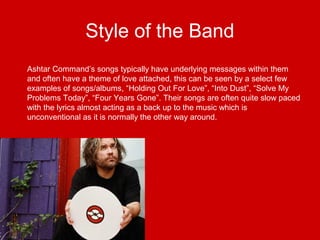 Style of the Band
Ashtar Command’s songs typically have underlying messages within them
and often have a theme of love attached, this can be seen by a select few
examples of songs/albums, “Holding Out For Love”, “Into Dust”, “Solve My
Problems Today”, “Four Years Gone”. Their songs are often quite slow paced
with the lyrics almost acting as a back up to the music which is
unconventional as it is normally the other way around.
 