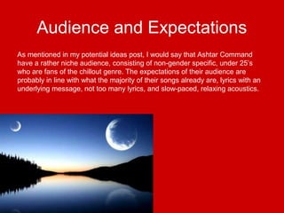 Audience and Expectations
As mentioned in my potential ideas post, I would say that Ashtar Command
have a rather niche audience, consisting of non-gender specific, under 25’s
who are fans of the chillout genre. The expectations of their audience are
probably in line with what the majority of their songs already are, lyrics with an
underlying message, not too many lyrics, and slow-paced, relaxing acoustics.
 