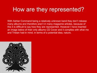 How are they represented?
With Ashtar Command being a relatively unknown band they don’t release
many albums and therefore aren’t in many magazine articles, because of
this it is difficult to say how they are represented. However I have inserted
an image below of their only albums CD Cover and it complies with what me
and Tristan had in mind, in terms of a potential idea, nature.
 