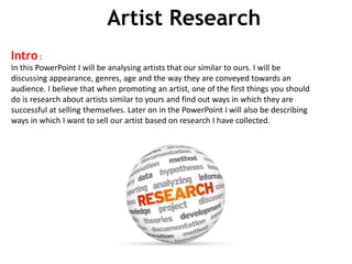 Artist Research
Intro :
In this PowerPoint I will be analysing artists that our similar to ours. I will be
discussing appearance, genres, age and the way they are conveyed towards an
audience. I believe that when promoting an artist, one of the first things you should
do is research about artists similar to yours and find out ways in which they are
successful at selling themselves. Later on in the PowerPoint I will also be describing
ways in which I want to sell our artist based on research I have collected.
 