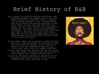 Brief History of R&B
Also known to stand for Rhythm and blues, R&B
combines elements of gospel music, jazz and
blues creating a different type of melody.
The term was created in the United states
and first used in Billboard magazine in the
late 1940s, it had replaced the term race
music (as this form of music was created by
blacks at the time), which was considered
offensive. By 1970 the term Rhythm and blues
was used to describe soul and funk music,
American artist such as James Brown and Sly
Stone became more established and well known
in this genre of music.
By the 2000s there was a mixture of R&B and Hip-
hop and it became harder to establish a song
as either R&B or Hip-hop. One of the only
ways to tell the difference were if the
vocals were sung (R&B) or rapped (Hip-hop).
Soulful R&B became vey popular during this time
with the helps of strong vocal artist such as
Alicia Keys, John Legend and many more.
Lyrics to R&B songs had mainly revolved around
everyday life such as work. A lot of music
stemmed from love, drinking or sex.
 