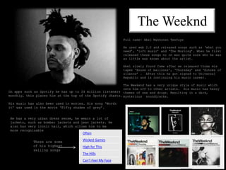 The Weeknd
Often
Wicked Games
High for This
The Hills
Can't Feel My Face
These are some
of his highest
selling songs
Full name- Abel Makkonen Tesfaye
He used web 2.0 and released songs such as ‘what you
need’, ‘loft music’ and ‘The Morning’. When he first
released these songs no on was quite sure who he was
as little was known about the artist.
Abel slowly found fame after we released three mix
tapes ‘House of balloons’, ‘Thursday’ and ‘Echoes of
silence’ . After this he got signed to Universal
Republic and is continuing his music career.
The Weekend has a very unique style of music which
sets him off to other artists. His music has heavy
themes of sex and drugs. Resulting in a dark,
mysterious soundtracks.
On apps such as Spotify he has up to 24 million listeners
monthly, this places him at the top of the Spotify charts.
His music has also been used in movies. His song ‘Worth
it’ was used in the movie ‘Fifty shades of grey’.
He has a very urban dress sense, he wears a lot of
jackets, such as bomber jackets and jean jackets. He
also has very iconic hair, which allows him to be
more recognisable
 