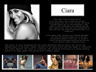 Ciara
Full name- Ciara Princess Harris
In her mid-teens, Ciara formed the all-girl
group Hearsay with two of her friends. The group
recorded demos, but as time progressed , they
began to have differences and ended up parting
ways. Despite this Ciara was still determined to
reach her goal and signed a publishing deal as a
songwriter.
Ciaras debut album ‘Goodies’ was released September
24th 2004 and quickly became one of the most
recognisable albums of that year. It became a
three time platinum award album and had sold up
to 2.7 million copies in America alone.
The artist is also recognised for her other abilities such as dance, her skills are
demonstrated in her music videos. Outside of the music world she also keeps in trend with
the latest fashion. Her style is a mixture, she ccould be strutting in a classy evening
dress or an edgy ripped jean paired with a bomber jacket.
 