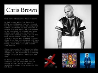 Chris Brown
Real name- Christopher Maurice Brown
He had singed with Jive Record in
2004, the following year he released
his first studio album. It had peaked
within the charts and had received a
double platinum award. As time passed
on he continued to release many more
albums which all lead to more hit
songs and a rising career. One of his
most recognisable albums would be
‘F.A.M.E’ which was released in 2011.
Chris Brown has collaborated with many
other well named artist such as Nicki
Minaj, Kanye West, Kid ink and the
list goes on.
Other than music Chris Brown had also
appeared in movies, helping gain more
recognition. He showcased his dancing
talent in 2013s movie ‘Battle of the
year’
He keeps in trend with the latest
fashions, and is sometimes seen in
unique attire. But he is usually
sporting an urban look, enhancing the
R&B feel.
 