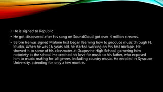 • He is signed to Republic
• He got discovered after his song on SoundCloud got over 4 million streams.
• Before he was signed Malone first began learning how to produce music through FL
Studio. When he was 16 years old, he started working on his first mixtape. He
showed it to some of his classmates at Grapevine High School, garnering him
notoriety at the school. He credited his love for music to his father, who exposed
him to music making for all genres, including country music. He enrolled in Syracuse
University, attending for only a few months.
 