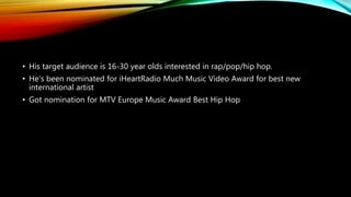 • His target audience is 16-30 year olds interested in rap/pop/hip hop.
• He's been nominated for iHeartRadio Much Music Video Award for best new
international artist
• Got nomination for MTV Europe Music Award Best Hip Hop
 