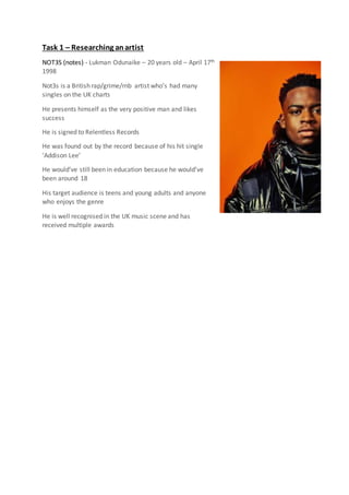 Task 1 – Researching anartist
NOT3S (notes) - Lukman Odunaike – 20 years old – April 17th
1998
Not3s is a British rap/grime/rnb artist who’s had many
singles on the UK charts
He presents himself as the very positive man and likes
success
He is signed to Relentless Records
He was found out by the record because of his hit single
‘Addison Lee’
He would’ve still been in education because he would’ve
been around 18
His target audience is teens and young adults and anyone
who enjoys the genre
He is well recognised in the UK music scene and has
received multiple awards
 