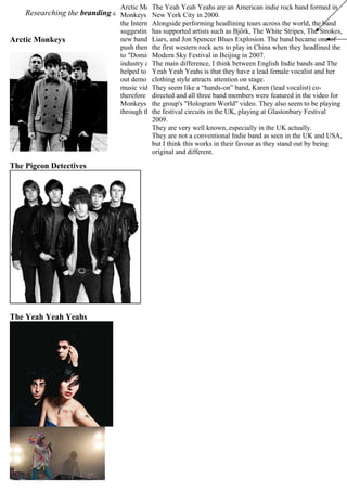 Researching the branding and marketing of artists who already fit into our chosen genre:
“Indie/Alternative Rock”...
Arctic Monkeys
The Pigeon Detectives
The Yeah Yeah Yeahs
Arctic Monkeys are an alternative rock band formed in 2002, UK. Arctic
Monkeys are heralded as one of the first acts to come to public attention via
the Internet (fan-based sites rather than from the band), with commentators
suggesting they represented the possibility of a change in the way in which
new bands are promoted and marketed. Arctic Monkeys have used Myspace to
push themselves into the public eye, and it resulted in the band getting signed
to "Domino" in June 2005, after they refused to change their songs to suit the
industry and resisted signing to a record label for some time. Their fans also
helped to promote the bands music, by recording the songs at gigs and giving
out demo CDs. Also, Mark Bull filmed the band's performances and made the
music video to "Fake Tales of San Francisco" releasing it on his website and
therefore giving the Arctic Monkeys further exposure. Overall though, Arctic
Monkeys relied on the "word-of-mouth" technique to boost their popularity,
through the internet, their fans, and their tours and media coverage.
This English band was formed in 2002, and has also
exploited Myspace's networking genius to gain
exposure. Although probably not as recognised as Arctic
Monkeys, The Pigeon Detectives have been quite
successful. They supported Dirty Pretty Things whilst
they toured in spring 2006. In early November 2006
they supported fellow Leeds band Kaiser Chiefs, who
are known to be fans of the band, on a number of
occasions around Europe. The Pigeon Detectives have
relied heavily on their performances, at festivals, and
being the supporting band for bigger Indie bands such as
the Kaiser Chiefs, to gain them recognition.
The Yeah Yeah Yeahs are an American indie rock band formed in
New York City in 2000.
Alongside performing headlining tours across the world, the band
has supported artists such as Björk, The White Stripes, The Strokes,
Liars, and Jon Spencer Blues Explosion. The band became one of
the first western rock acts to play in China when they headlined the
Modern Sky Festival in Beijing in 2007.
The main difference, I think between English Indie bands and The
Yeah Yeah Yeahs is that they have a lead female vocalist and her
clothing style attracts attention on stage.
They seem like a “hands-on” band, Karen (lead vocalist) co-
directed and all three band members were featured in the video for
the group's "Hologram World" video. They also seem to be playing
the festival circuits in the UK, playing at Glastonbury Festival
2009.
They are very well known, especially in the UK actually.
They are not a conventional Indie band as seen in the UK and USA,
but I think this works in their favour as they stand out by being
original and different.
 